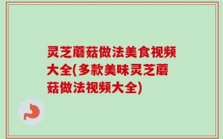 灵芝蘑菇做法美食视频大全(多款美味灵芝蘑菇做法视频大全)