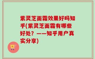 紫灵芝面霜效果好吗知乎(紫灵芝面霜有哪些好处？——知乎用户真实分享)