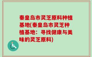 秦皇岛市灵芝原料种植基地(秦皇岛市灵芝种植基地：寻找健康与美味的灵芝原料)