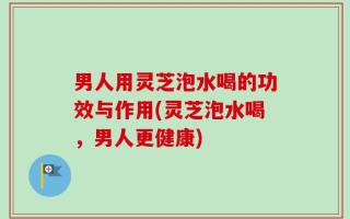 男人用灵芝泡水喝的功效与作用(灵芝泡水喝，男人更健康)