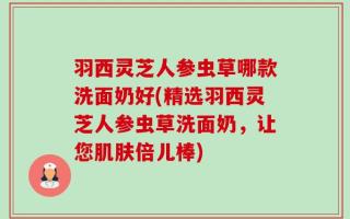 羽西灵芝人参虫草哪款洗面奶好(精选羽西灵芝人参虫草洗面奶，让您肌肤倍儿棒)