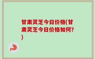 甘肃灵芝今日价格(甘肃灵芝今日价格如何？)