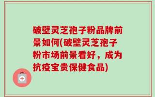 破壁灵芝孢子粉品牌前景如何(破壁灵芝孢子粉市场前景看好，成为抗疫宝贵保健食品)