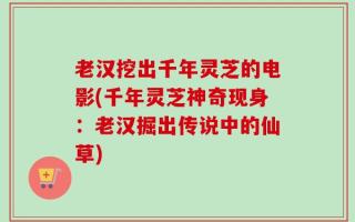 老汉挖出千年灵芝的电影(千年灵芝神奇现身：老汉掘出传说中的仙草)