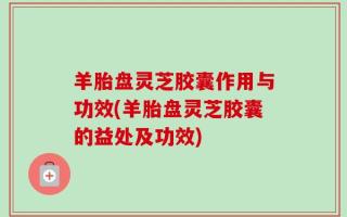 羊胎盘灵芝胶囊作用与功效(羊胎盘灵芝胶囊的益处及功效)