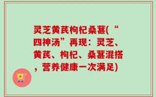 灵芝黄芪枸杞桑葚(“四神汤”再现：灵芝、黄芪、枸杞、桑葚混搭，营养健康一次满足)