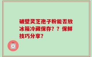 破壁灵芝孢子粉能否放冰箱冷藏保存？？保鲜技巧分享？