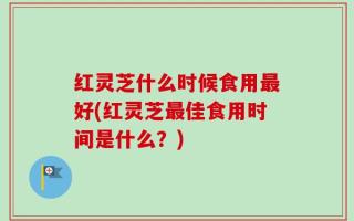 红灵芝什么时候食用最好(红灵芝最佳食用时间是什么？)