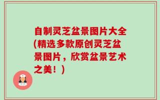 自制灵芝盆景图片大全(精选多款原创灵芝盆景图片，欣赏盆景艺术之美！)