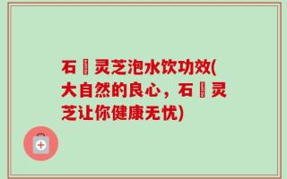 石觓灵芝泡水饮功效(大自然的良心，石觓灵芝让你健康无忧)