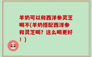 羊奶可以和西洋参灵芝喝不(羊奶搭配西洋参和灵芝喝？这么喝更好！)