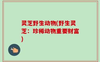 灵芝野生动物(野生灵芝：珍稀动物重要财富)