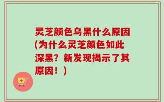 灵芝颜色乌黑什么原因(为什么灵芝颜色如此深黑？新发现揭示了其原因！)