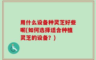 用什么设备种灵芝好些呢(如何选择适合种植灵芝的设备？)