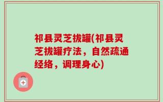 祁县灵芝拔罐(祁县灵芝拔罐疗法，自然疏通经络，调理身心)