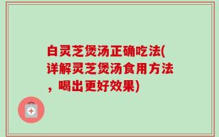 白灵芝煲汤正确吃法(详解灵芝煲汤食用方法，喝出更好效果)