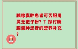 胰腺囊肿患者可否服用灵芝孢子粉？？探讨胰腺囊肿患者的营养补充？