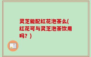 灵芝能配红花泡茶么(红花可与灵芝泡茶饮用吗？)