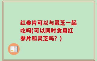 红参片可以与灵芝一起吃吗(可以同时食用红参片和灵芝吗？)