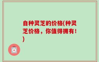 自种灵芝的价格(种灵芝价格，你值得拥有！)
