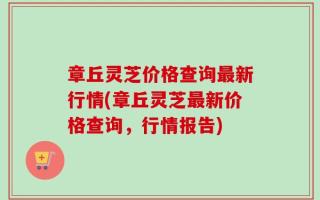 章丘灵芝价格查询最新行情(章丘灵芝最新价格查询，行情报告)