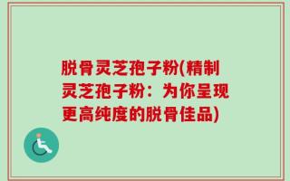 脱骨灵芝孢子粉(精制灵芝孢子粉：为你呈现更高纯度的脱骨佳品)