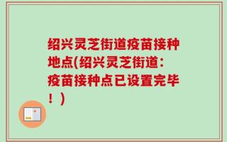 绍兴灵芝街道疫苗接种地点(绍兴灵芝街道：疫苗接种点已设置完毕！)