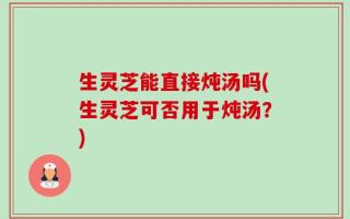 生灵芝能直接炖汤吗(生灵芝可否用于炖汤？)
