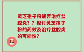 灵芝孢子粉能否治疗盆腔炎？？探讨灵芝孢子粉的药效及治疗盆腔炎的可能性？