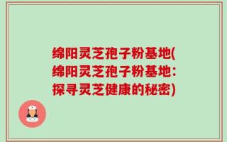 绵阳灵芝孢子粉基地(绵阳灵芝孢子粉基地：探寻灵芝健康的秘密)