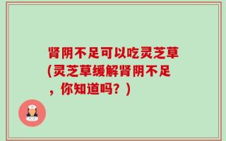 肾阴不足可以吃灵芝草(灵芝草缓解肾阴不足，你知道吗？)