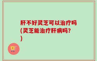 肝不好灵芝可以治疗吗(灵芝能治疗肝病吗？)