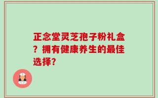 正念堂灵芝孢子粉礼盒？拥有健康养生的最佳选择？