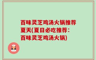 百味灵芝鸡汤火锅推荐夏天(夏日必吃推荐：百味灵芝鸡汤火锅)