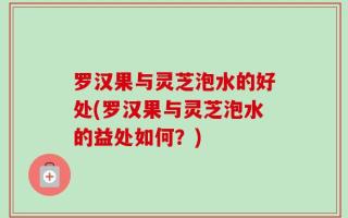 罗汉果与灵芝泡水的好处(罗汉果与灵芝泡水的益处如何？)