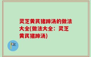 灵芝黄芪猪蹄汤的做法大全(做法大全：灵芝黄芪猪蹄汤)