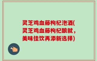 灵芝鸡血藤枸杞泡酒(灵芝鸡血藤枸杞酿就，美味佳饮再添新选择)