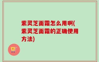 紫灵芝面霜怎么用啊(紫灵芝面霜的正确使用方法)