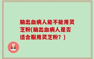 脑出血病人能不能用灵芝粉(脑出血病人是否适合服用灵芝粉？)