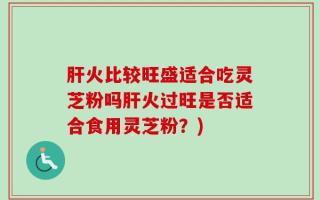 肝火比较旺盛适合吃灵芝粉吗肝火过旺是否适合食用灵芝粉？)