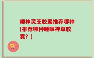 睡神灵芝胶囊推荐哪种(推荐哪种睡眠神草胶囊？)