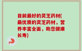 目前最好的灵芝药材(最优质的灵芝药材，营养丰富全面，助您健康长寿)