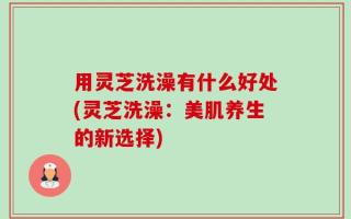 用灵芝洗澡有什么好处(灵芝洗澡：美肌养生的新选择)