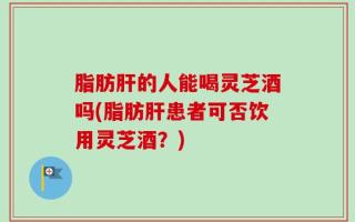 脂肪肝的人能喝灵芝酒吗(脂肪肝患者可否饮用灵芝酒？)