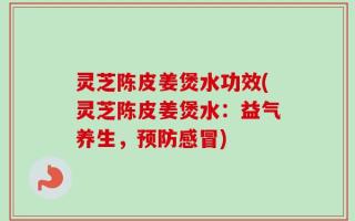 灵芝陈皮姜煲水功效(灵芝陈皮姜煲水：益气养生，预防感冒)