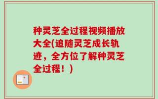 种灵芝全过程视频播放大全(追随灵芝成长轨迹，全方位了解种灵芝全过程！)