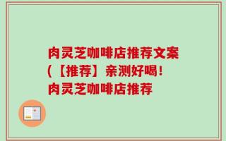 肉灵芝咖啡店推荐文案(【推荐】亲测好喝！肉灵芝咖啡店推荐