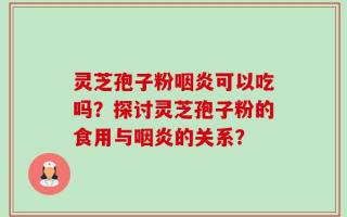 灵芝孢子粉咽炎可以吃吗？探讨灵芝孢子粉的食用与咽炎的关系？