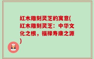 红木雕刻灵芝的寓意(红木雕刻灵芝：中华文化之根，福禄寿康之源)