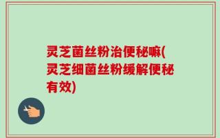 灵芝菌丝粉治便秘嘛(灵芝细菌丝粉缓解便秘有效)